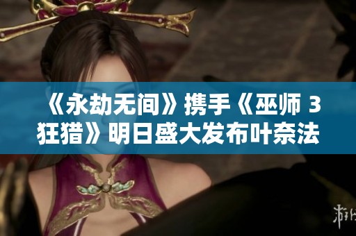 《永劫无间》携手《巫师 3狂猎》明日盛大发布叶奈法与黑的精彩联动