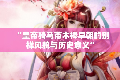 “皇帝骑马带木棒早朝的别样风貌与历史意义”