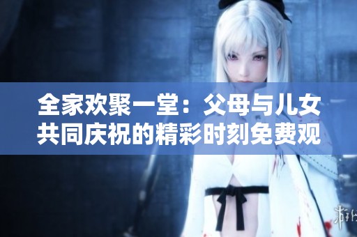 全家欢聚一堂：父母与儿女共同庆祝的精彩时刻免费观看