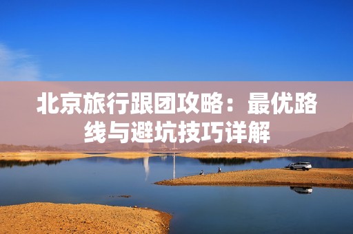 北京旅行跟团攻略：最优路线与避坑技巧详解