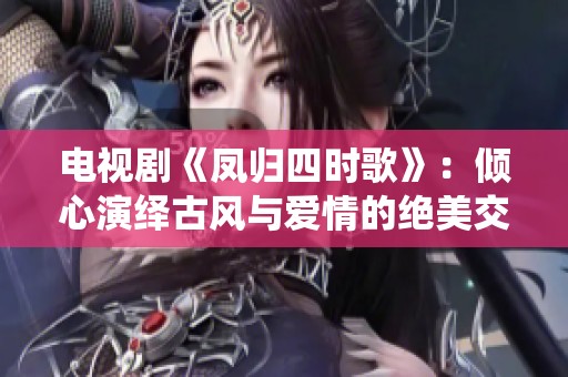 电视剧《凤归四时歌》：倾心演绎古风与爱情的绝美交织