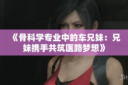 《骨科学专业中的车兄妹：兄妹携手共筑医路梦想》