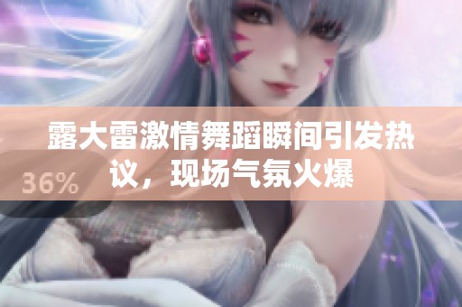 露大雷激情舞蹈瞬间引发热议，现场气氛火爆