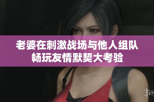 老婆在刺激战场与他人组队畅玩友情默契大考验