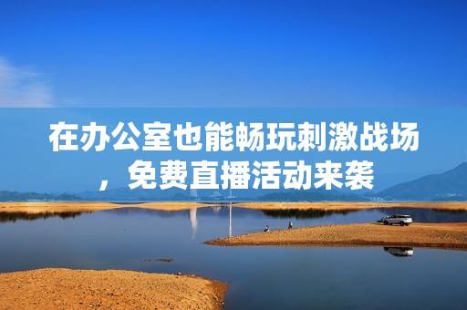 在办公室也能畅玩刺激战场，免费直播活动来袭