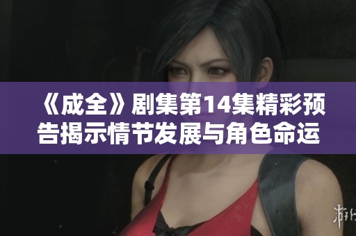 《成全》剧集第14集精彩预告揭示情节发展与角色命运