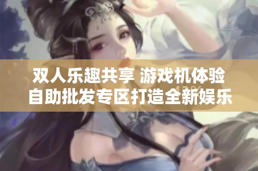 双人乐趣共享 游戏机体验自助批发专区打造全新娱乐方式