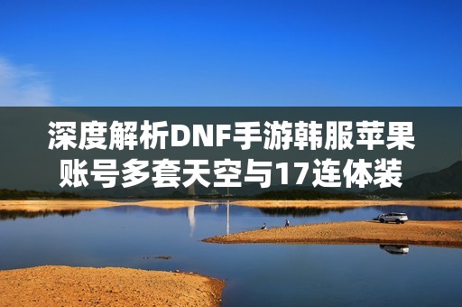 深度解析DNF手游韩服苹果账号多套天空与17连体装备攻略