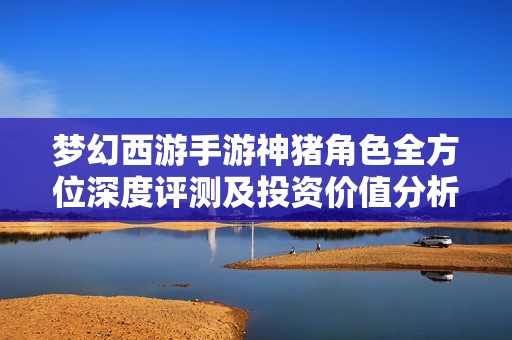 梦幻西游手游神猪角色全方位深度评测及投资价值分析