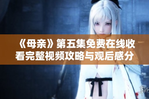 《母亲》第五集免费在线收看完整视频攻略与观后感分享
