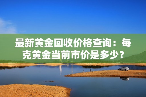 最新黄金回收价格查询：每克黄金当前市价是多少？