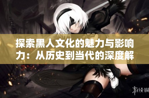 探索黑人文化的魅力与影响力：从历史到当代的深度解读