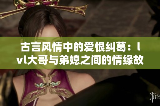 古言风情中的爱恨纠葛：lvl大哥与弟媳之间的情缘故事