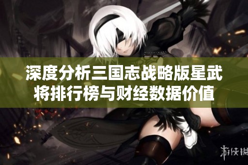 深度分析三国志战略版星武将排行榜与财经数据价值