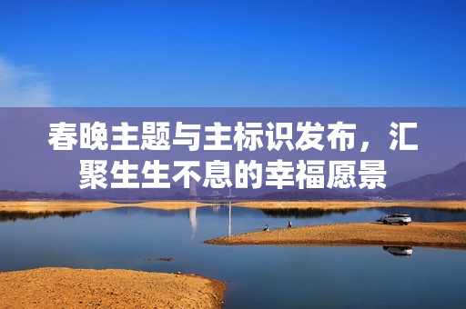 春晚主题与主标识发布，汇聚生生不息的幸福愿景