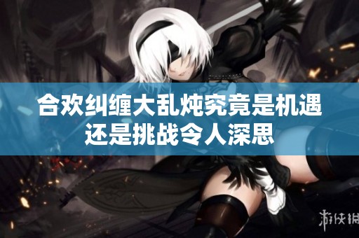 合欢纠缠大乱炖究竟是机遇还是挑战令人深思