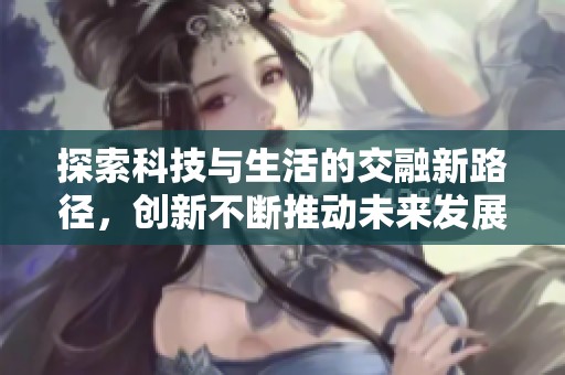 探索科技与生活的交融新路径，创新不断推动未来发展