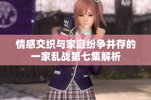 情感交织与家庭纷争并存的一家乱战第七集解析