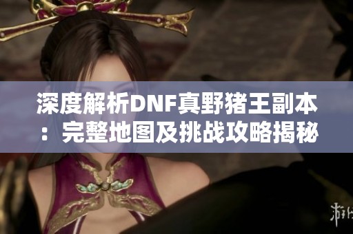 深度解析DNF真野猪王副本：完整地图及挑战攻略揭秘