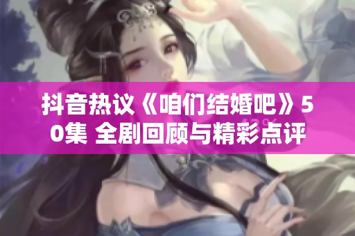 抖音热议《咱们结婚吧》50集 全剧回顾与精彩点评