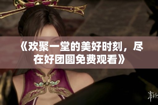 《欢聚一堂的美好时刻，尽在好团圆免费观看》