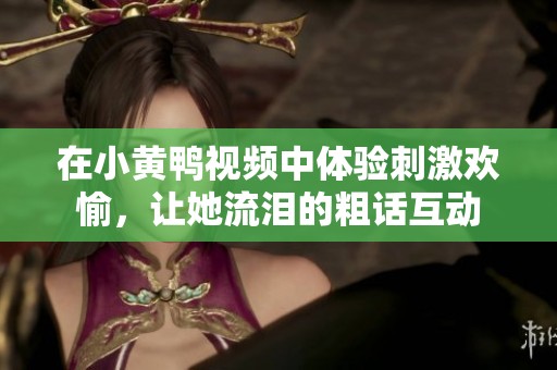 在小黄鸭视频中体验刺激欢愉，让她流泪的粗话互动