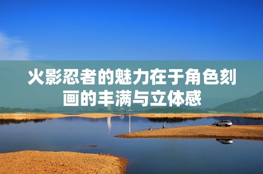 火影忍者的魅力在于角色刻画的丰满与立体感