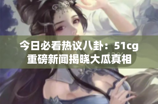 今日必看热议八卦：51cg重磅新闻揭晓大瓜真相