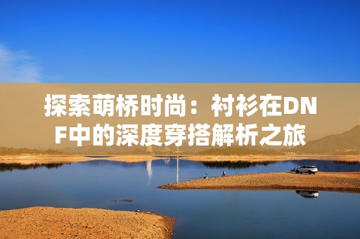 探索萌桥时尚：衬衫在DNF中的深度穿搭解析之旅