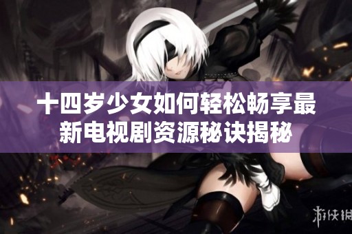 十四岁少女如何轻松畅享最新电视剧资源秘诀揭秘