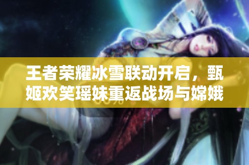 王者荣耀冰雪联动开启，甄姬欢笑瑶妹重返战场与嫦娥新皮肤亮相