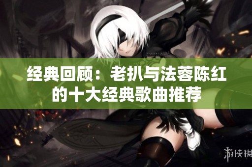 经典回顾：老扒与法蓉陈红的十大经典歌曲推荐