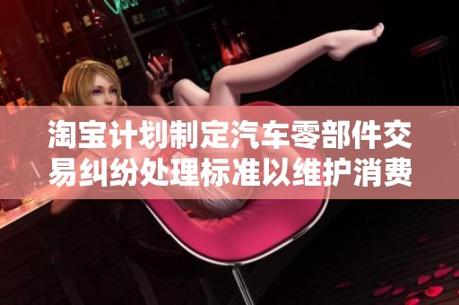 淘宝计划制定汽车零部件交易纠纷处理标准以维护消费者权益