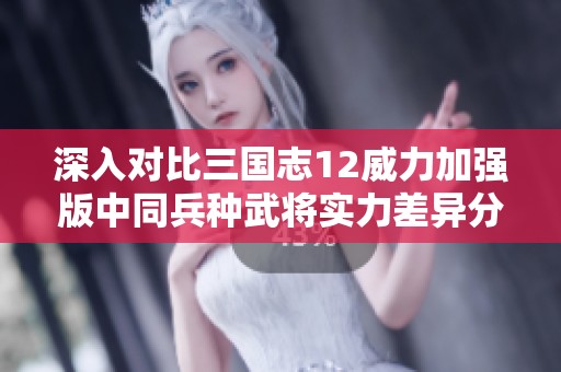 深入对比三国志12威力加强版中同兵种武将实力差异分析