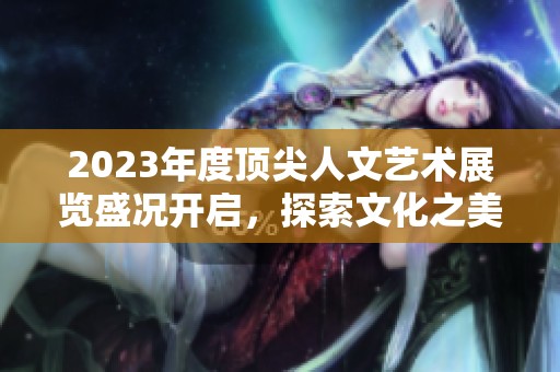 2023年度顶尖人文艺术展览盛况开启，探索文化之美