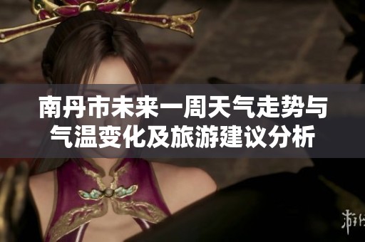 南丹市未来一周天气走势与气温变化及旅游建议分析