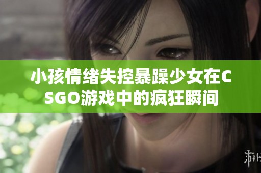 小孩情绪失控暴躁少女在CSGO游戏中的疯狂瞬间