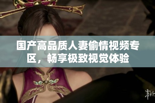 国产高品质人妻偷情视频专区，畅享极致视觉体验