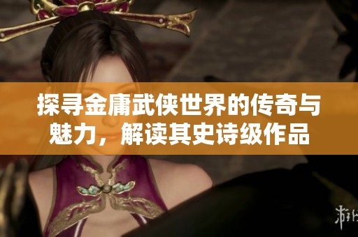 探寻金庸武侠世界的传奇与魅力，解读其史诗级作品