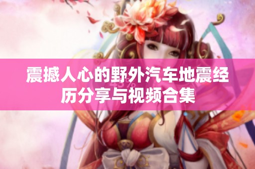 震撼人心的野外汽车地震经历分享与视频合集
