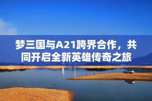 梦三国与A21跨界合作，共同开启全新英雄传奇之旅