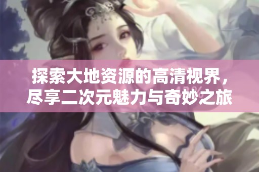探索大地资源的高清视界，尽享二次元魅力与奇妙之旅