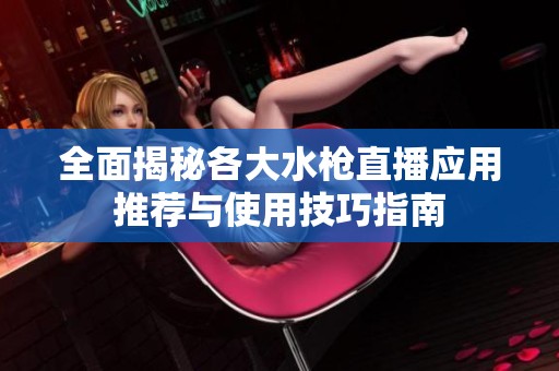 全面揭秘各大水枪直播应用推荐与使用技巧指南