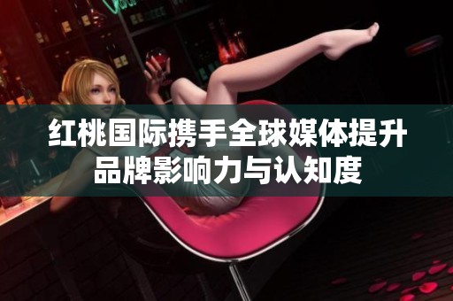 红桃国际携手全球媒体提升品牌影响力与认知度