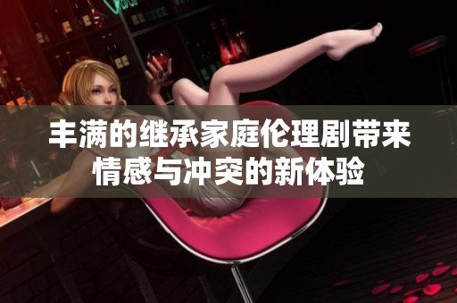 丰满的继承家庭伦理剧带来情感与冲突的新体验