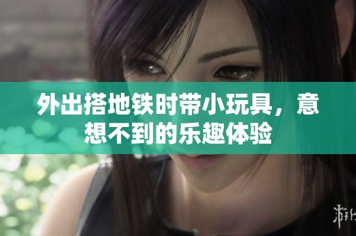 外出搭地铁时带小玩具，意想不到的乐趣体验
