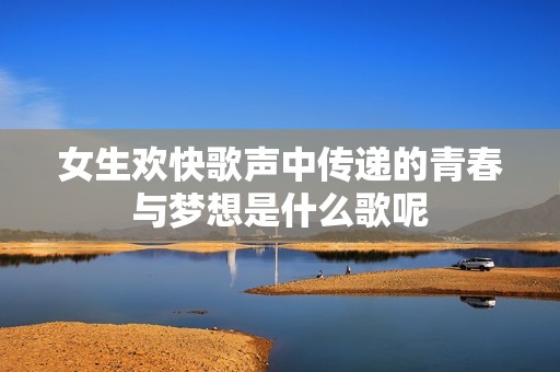 女生欢快歌声中传递的青春与梦想是什么歌呢