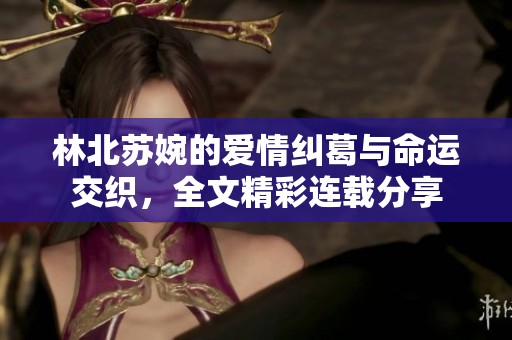 林北苏婉的爱情纠葛与命运交织，全文精彩连载分享