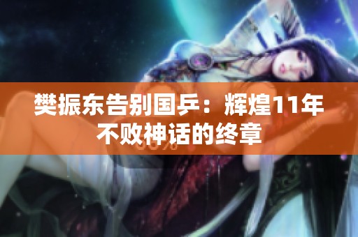 樊振东告别国乒：辉煌11年不败神话的终章