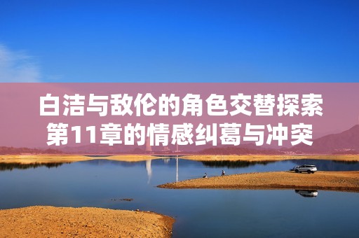 白洁与敌伦的角色交替探索第11章的情感纠葛与冲突